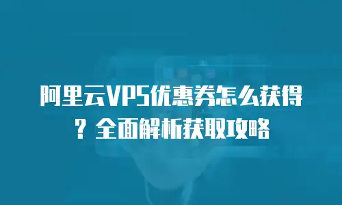 阿里云VPS优惠券怎么获得？全面解析获取攻略