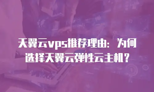 天翼云vps推荐理由：为何选择天翼云弹性云主机？
