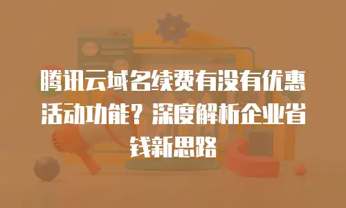 腾讯云域名续费有没有优惠活动功能？深度解析企业省钱新思路