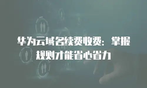 华为云域名续费收费：掌握规则才能省心省力