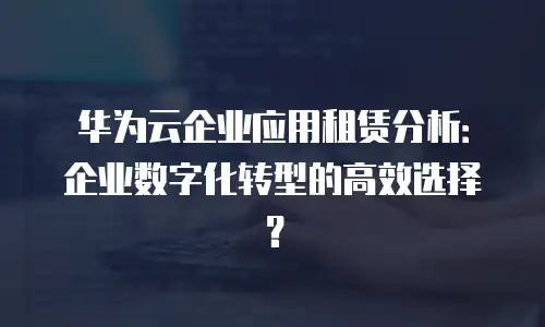 华为云企业应用租赁分析：企业数字化转型的高效选择？