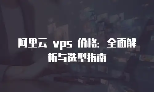 阿里云 vps 价格：全面解析与选型指南