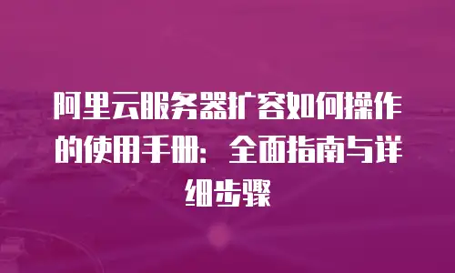 阿里云服务器扩容如何操作的使用手册：全面指南与详细步骤