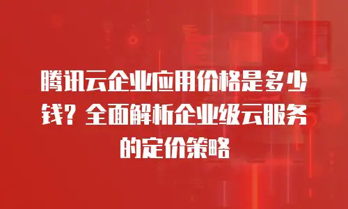 腾讯云企业应用价格是多少钱？全面解析企业级云服务的定价策略