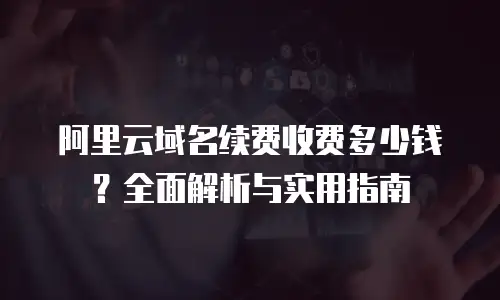 阿里云域名续费收费多少钱？全面解析与实用指南