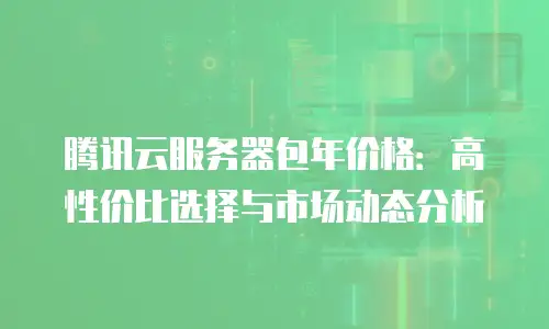 腾讯云服务器包年价格：高性价比选择与市场动态分析