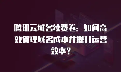 腾讯云域名续费卷：如何高效管理域名成本并提升运营效率？