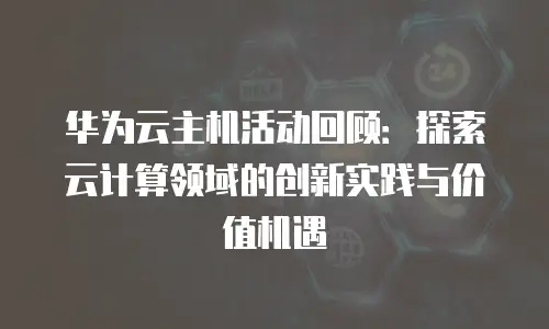 华为云主机活动回顾：探索云计算领域的创新实践与价值机遇