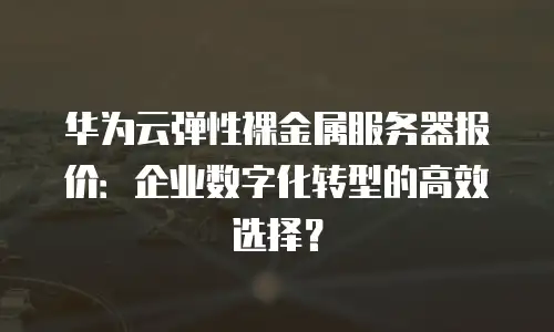 华为云弹性裸金属服务器报价：企业数字化转型的高效选择？