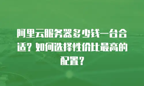 阿里云服务器多少钱一台合适？如何选择性价比最高的配置？