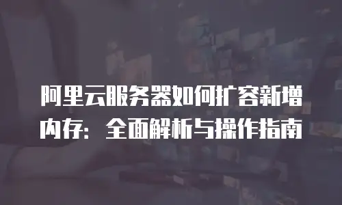 阿里云服务器如何扩容新增内存：全面解析与操作指南