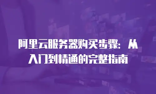 阿里云服务器购买步骤：从入门到精通的完整指南
