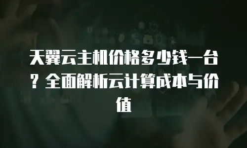 天翼云主机价格多少钱一台？全面解析云计算成本与价值