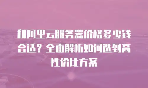租阿里云服务器价格多少钱合适？全面解析如何选到高性价比方案