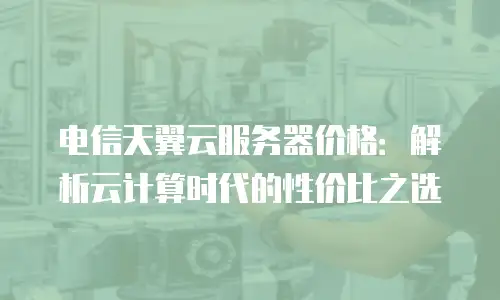 电信天翼云服务器价格：解析云计算时代的性价比之选
