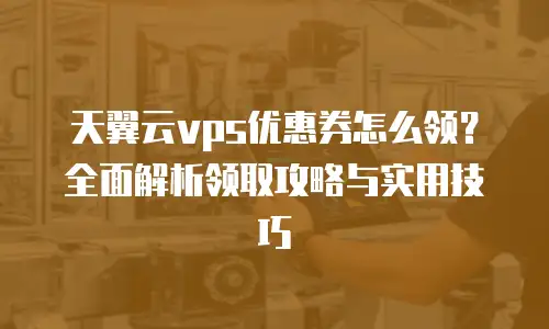 天翼云vps优惠券怎么领？全面解析领取攻略与实用技巧