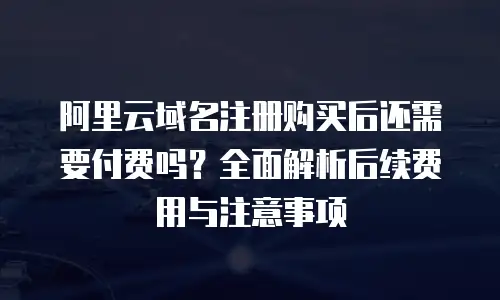 阿里云域名注册购买后还需要付费吗？全面解析后续费用与注意事项