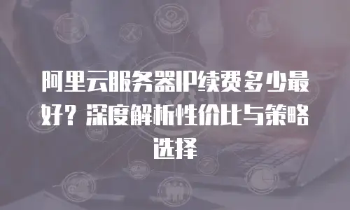 阿里云服务器IP续费多少最好？深度解析性价比与策略选择