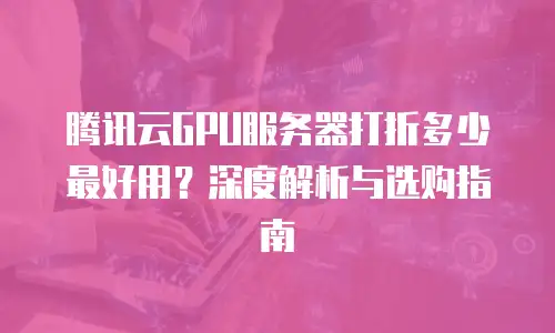 腾讯云GPU服务器打折多少最好用？深度解析与选购指南