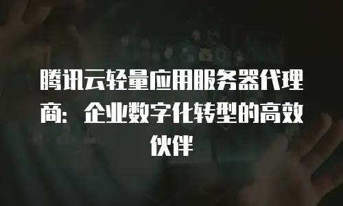 腾讯云轻量应用服务器代理商：企业数字化转型的高效伙伴