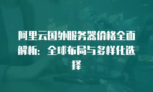 阿里云国外服务器价格全面解析：全球布局与多样化选择
