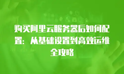 购买阿里云服务器后如何配置：从基础设置到高效运维全攻略