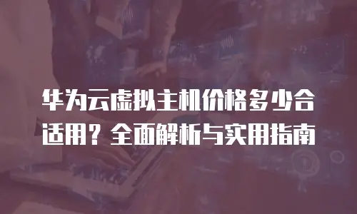 华为云虚拟主机价格多少合适用？全面解析与实用指南