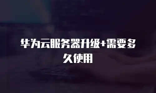 华为云服务器升级+需要多久使用