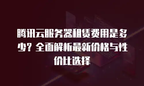 腾讯云服务器租赁费用是多少？全面解析最新价格与性价比选择