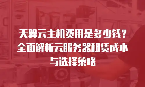 天翼云主机费用是多少钱？全面解析云服务器租赁成本与选择策略