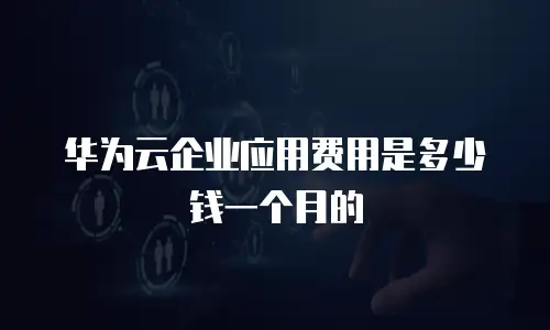 华为云企业应用费用是多少钱一个月的
