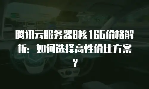腾讯云服务器8核16G价格解析：如何选择高性价比方案？