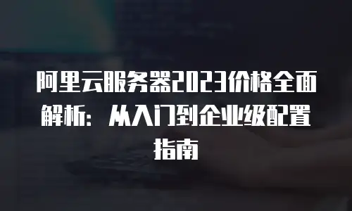 阿里云服务器2023价格全面解析：从入门到企业级配置指南