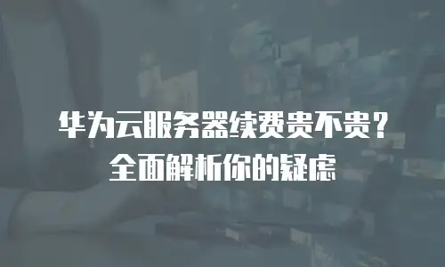 华为云服务器续费贵不贵？全面解析你的疑虑