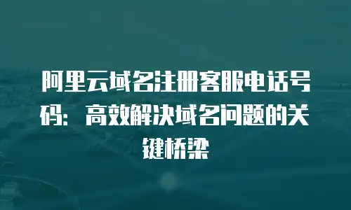 阿里云域名注册客服电话号码：高效解决域名问题的关键桥梁