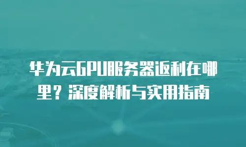 华为云GPU服务器返利在哪里？深度解析与实用指南