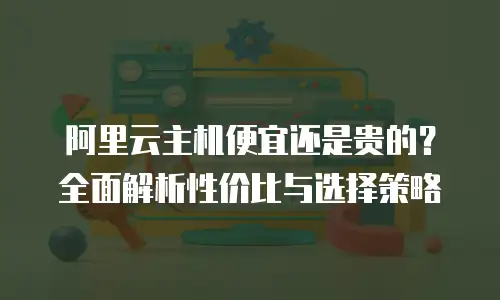 阿里云主机便宜还是贵的？全面解析性价比与选择策略