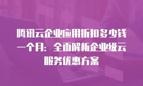 腾讯云企业应用折扣多少钱一个月：全面解析企业级云服务优惠方案