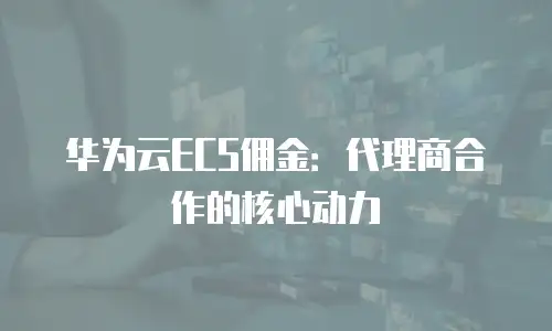 华为云ECS佣金：代理商合作的核心动力