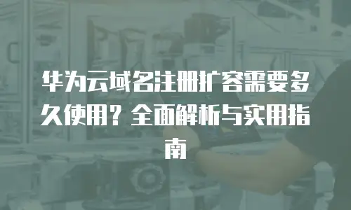 华为云域名注册扩容需要多久使用？全面解析与实用指南