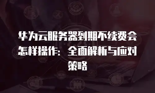 华为云服务器到期不续费会怎样操作：全面解析与应对策略