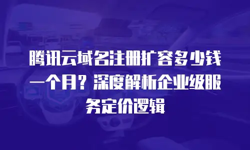 腾讯云域名注册扩容多少钱一个月？深度解析企业级服务定价逻辑