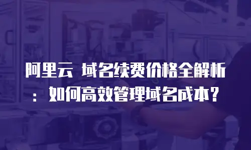 阿里云 域名续费价格全解析：如何高效管理域名成本？