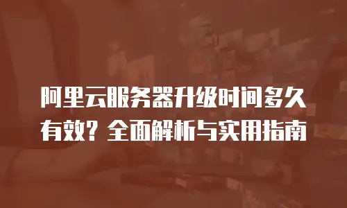 阿里云服务器升级时间多久有效？全面解析与实用指南
