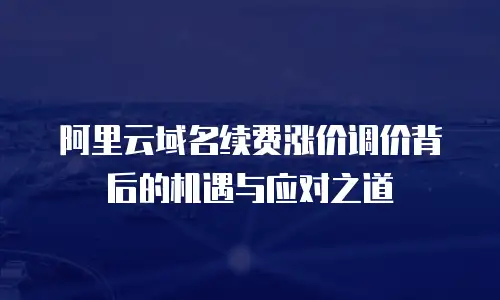 阿里云域名续费涨价调价背后的机遇与应对之道