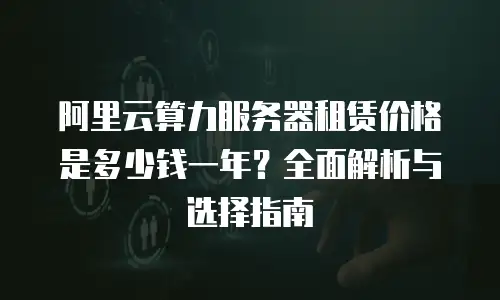 阿里云算力服务器租赁价格是多少钱一年？全面解析与选择指南