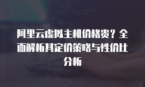 阿里云虚拟主机价格贵？全面解析其定价策略与性价比分析