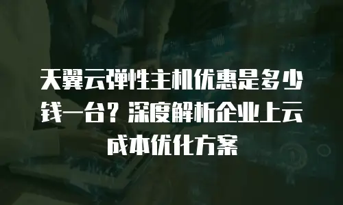 天翼云弹性主机优惠是多少钱一台？深度解析企业上云成本优化方案
