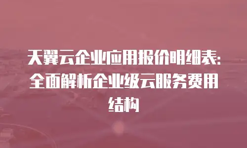 天翼云企业应用报价明细表：全面解析企业级云服务费用结构