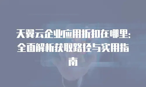 天翼云企业应用折扣在哪里：全面解析获取路径与实用指南